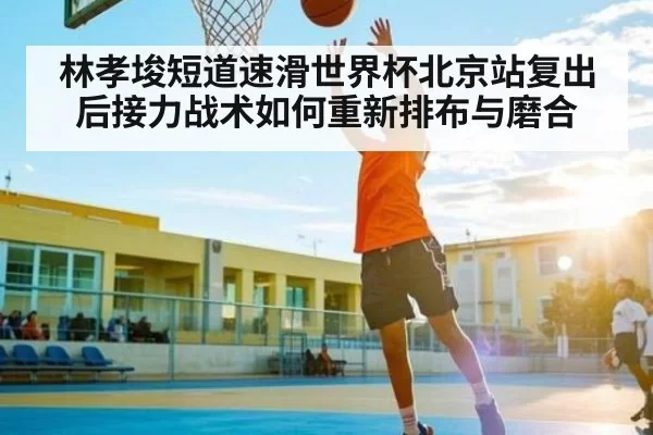 林孝埈短道速滑世界杯北京站复出后接力战术如何重新排布与磨合
